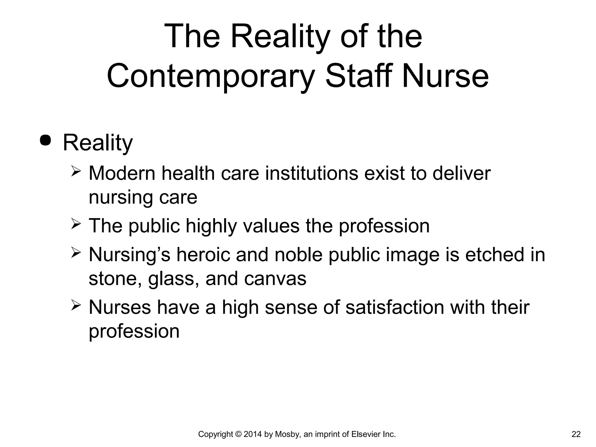  Reality
 Modern health care institutions exist to deliver
nursing care
 The public highly values the profession
 Nursing’s heroic and noble public image is etched in
stone, glass, and canvas
 Nurses have a high sense of satisfaction with their
profession
The Reality of the
Contemporary Staff Nurse
Copyright © 2014 by Mosby, an imprint of Elsevier Inc. 22
 