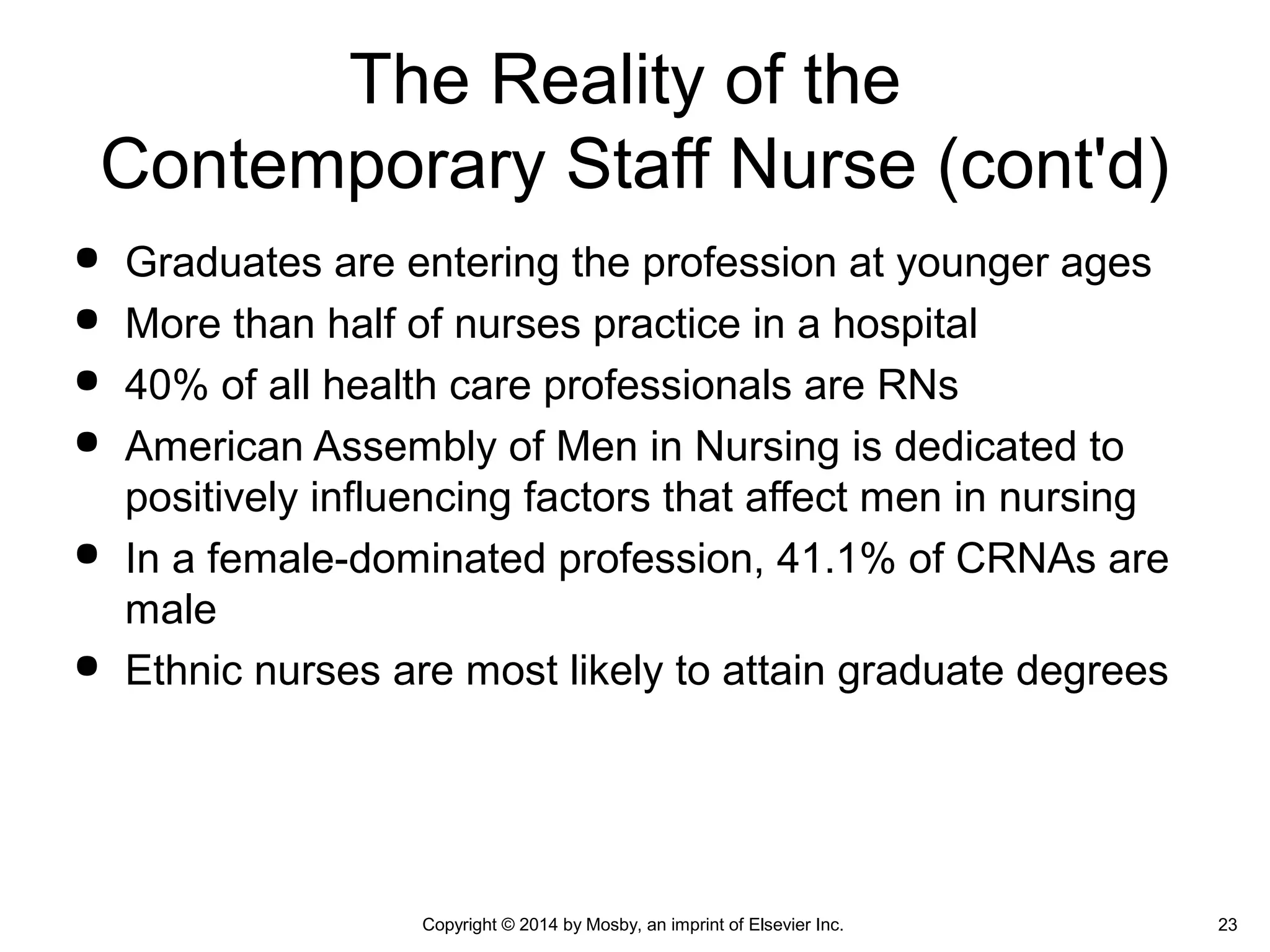  Graduates are entering the profession at younger ages
 More than half of nurses practice in a hospital
 40% of all health care professionals are RNs
 American Assembly of Men in Nursing is dedicated to
positively influencing factors that affect men in nursing
 In a female-dominated profession, 41.1% of CRNAs are
male
 Ethnic nurses are most likely to attain graduate degrees
The Reality of the
Contemporary Staff Nurse (cont'd)
Copyright © 2014 by Mosby, an imprint of Elsevier Inc. 23
 