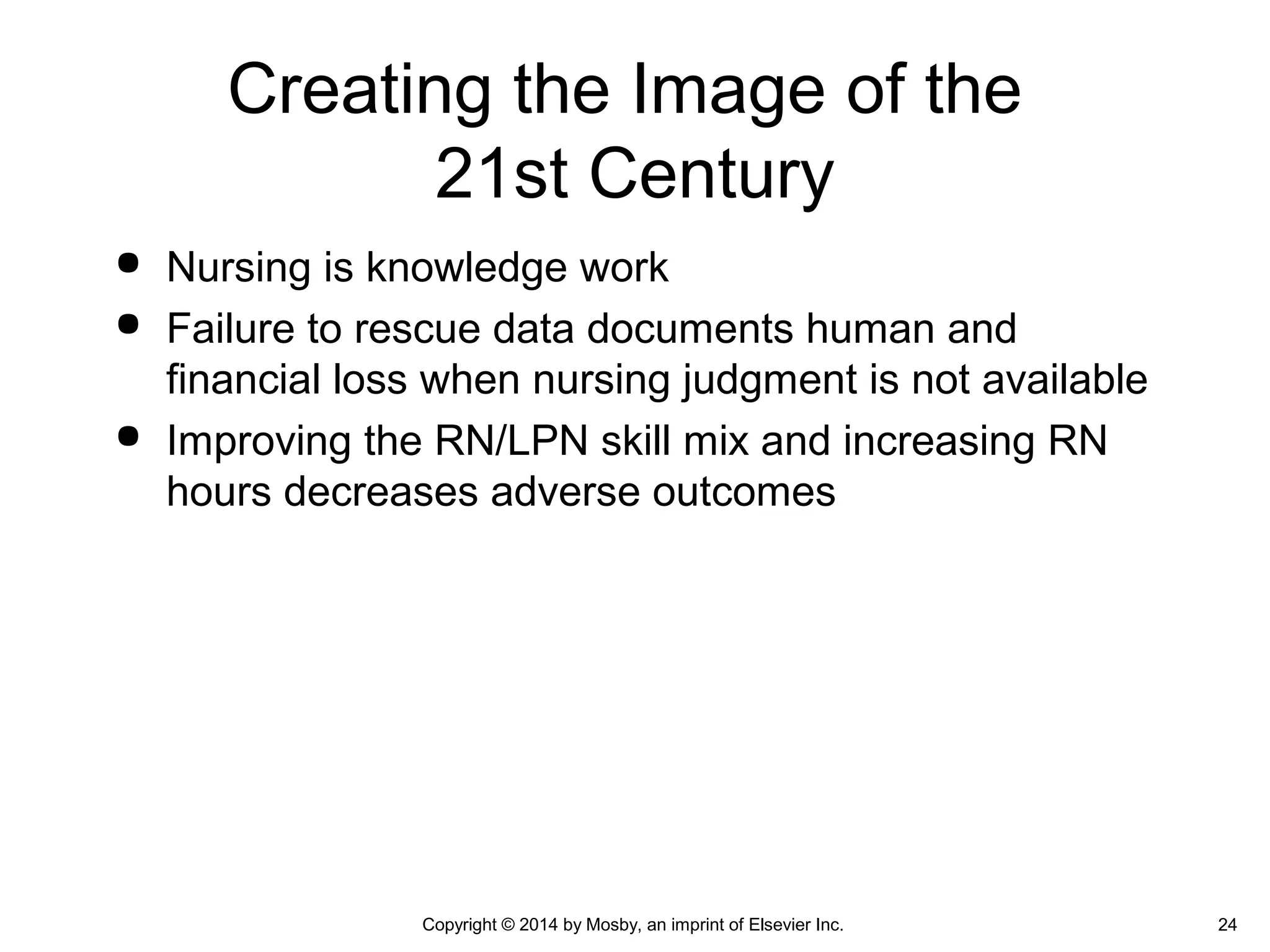 Creating the Image of the
21st Century
 Nursing is knowledge work
 Failure to rescue data documents human and
financial loss when nursing judgment is not available
 Improving the RN/LPN skill mix and increasing RN
hours decreases adverse outcomes
Copyright © 2014 by Mosby, an imprint of Elsevier Inc. 24
 