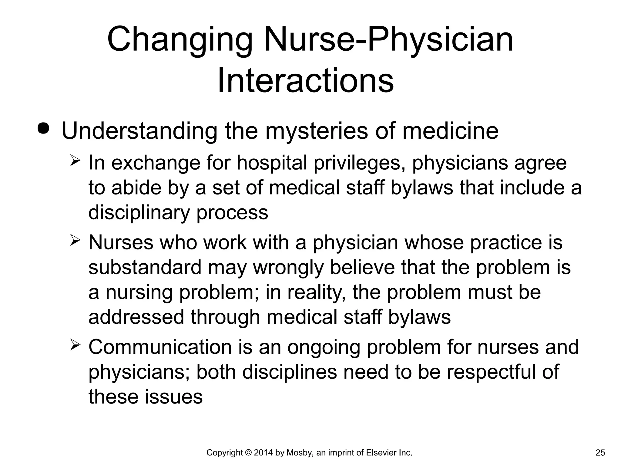  Understanding the mysteries of medicine
 In exchange for hospital privileges, physicians agree
to abide by a set of medical staff bylaws that include a
disciplinary process
 Nurses who work with a physician whose practice is
substandard may wrongly believe that the problem is
a nursing problem; in reality, the problem must be
addressed through medical staff bylaws
 Communication is an ongoing problem for nurses and
physicians; both disciplines need to be respectful of
these issues
Changing Nurse-Physician
Interactions
Copyright © 2014 by Mosby, an imprint of Elsevier Inc. 25
 