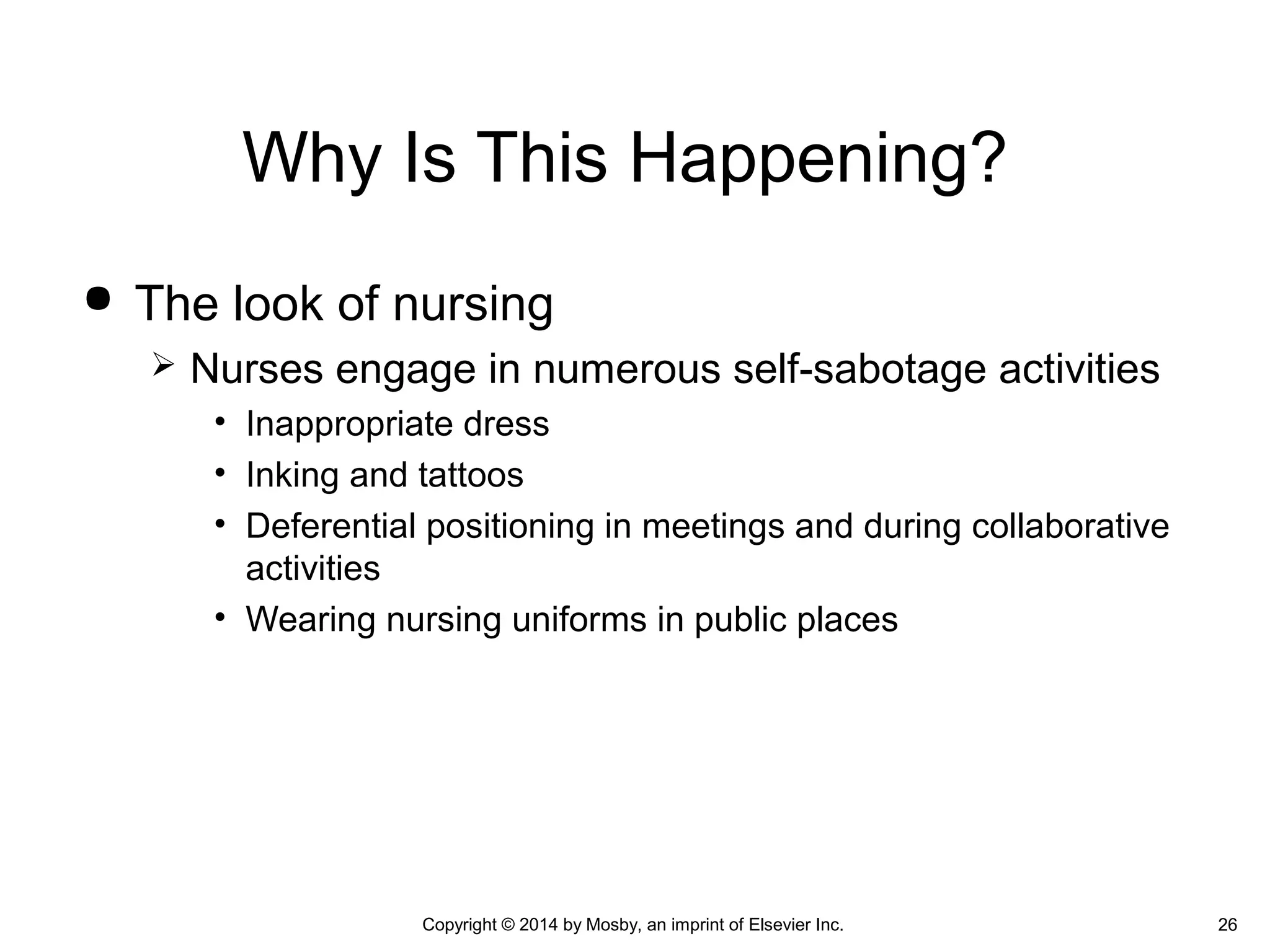  The look of nursing
 Nurses engage in numerous self-sabotage activities
• Inappropriate dress
• Inking and tattoos
• Deferential positioning in meetings and during collaborative
activities
• Wearing nursing uniforms in public places
Why Is This Happening?
Copyright © 2014 by Mosby, an imprint of Elsevier Inc. 26
 