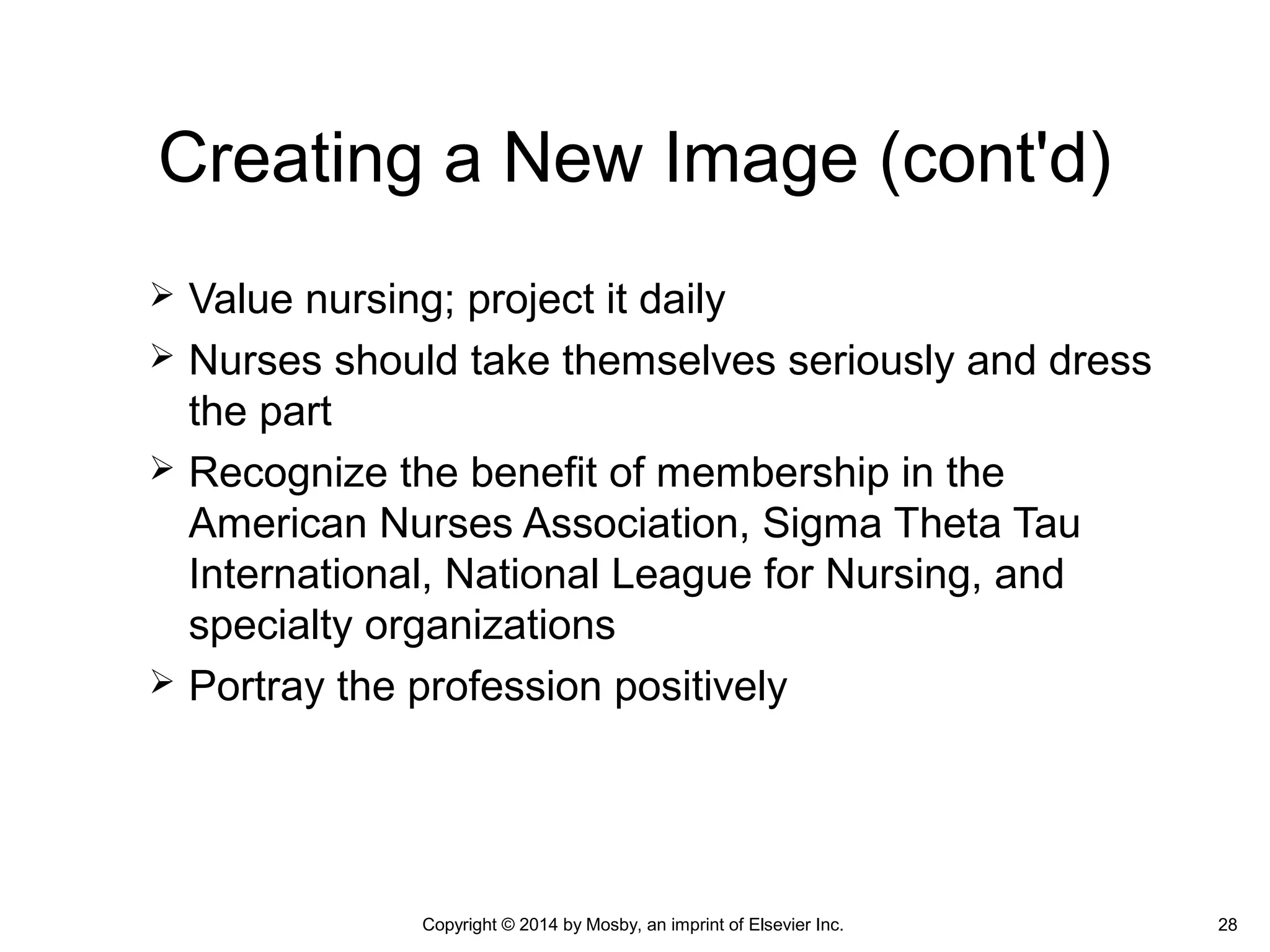  Value nursing; project it daily
 Nurses should take themselves seriously and dress
the part
 Recognize the benefit of membership in the
American Nurses Association, Sigma Theta Tau
International, National League for Nursing, and
specialty organizations
 Portray the profession positively
Creating a New Image (cont'd)
Copyright © 2014 by Mosby, an imprint of Elsevier Inc. 28
 