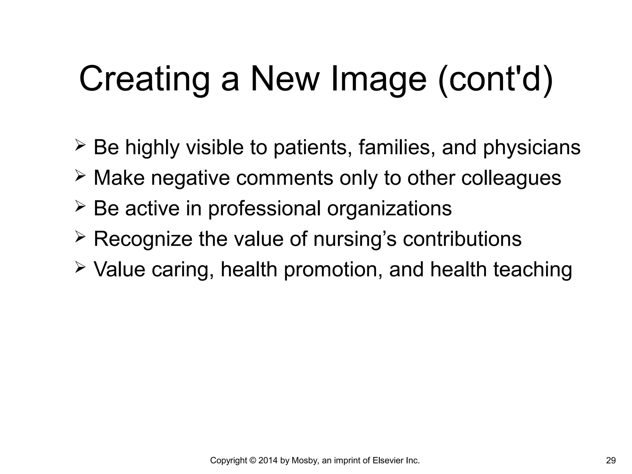  Be highly visible to patients, families, and physicians
 Make negative comments only to other colleagues
 Be active in professional organizations
 Recognize the value of nursing’s contributions
 Value caring, health promotion, and health teaching
Creating a New Image (cont'd)
Copyright © 2014 by Mosby, an imprint of Elsevier Inc. 29
 