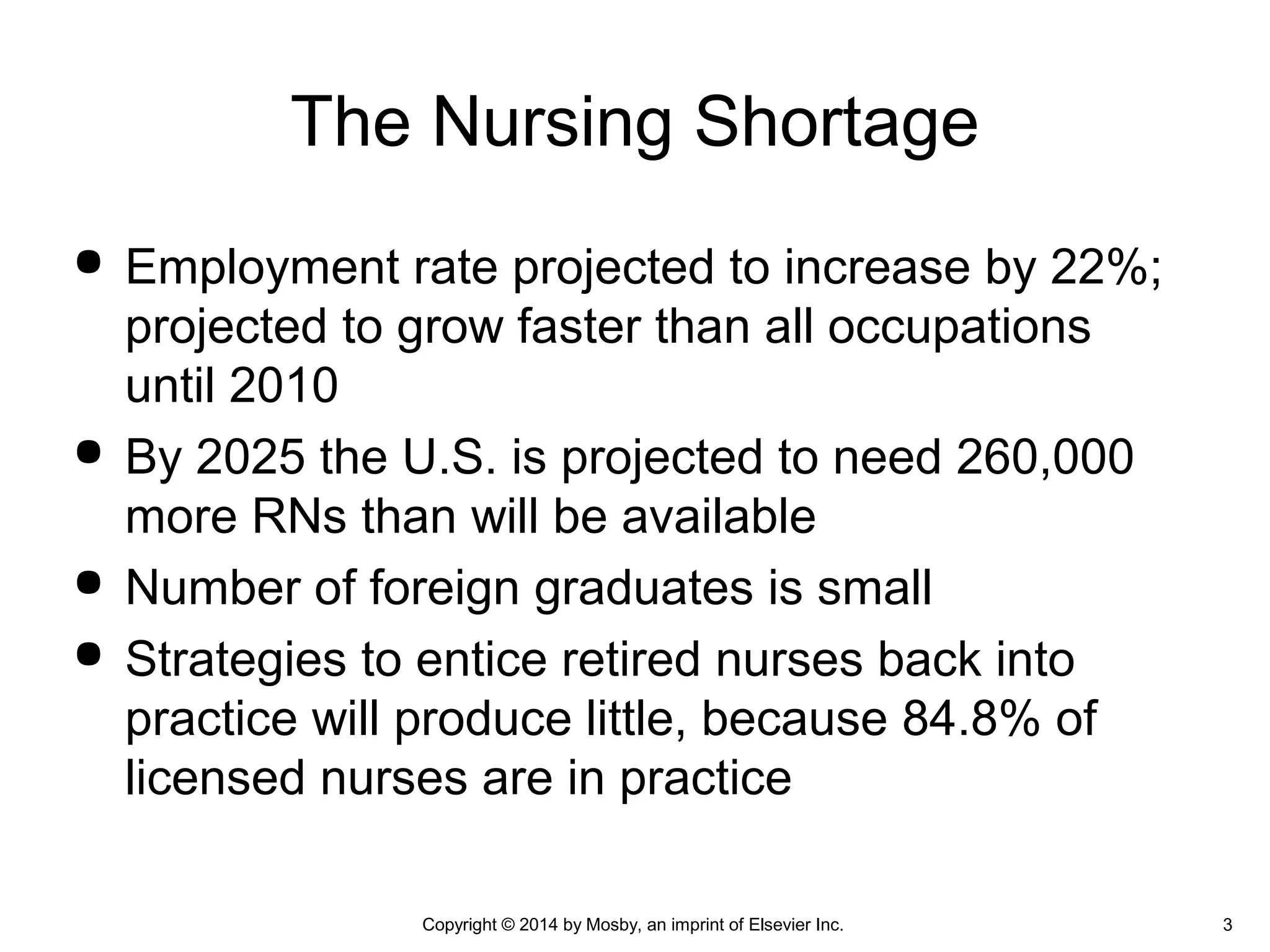  Employment rate projected to increase by 22%;
projected to grow faster than all occupations
until 2010
 By 2025 the U.S. is projected to need 260,000
more RNs than will be available
 Number of foreign graduates is small
 Strategies to entice retired nurses back into
practice will produce little, because 84.8% of
licensed nurses are in practice
The Nursing Shortage
Copyright © 2014 by Mosby, an imprint of Elsevier Inc. 3
 