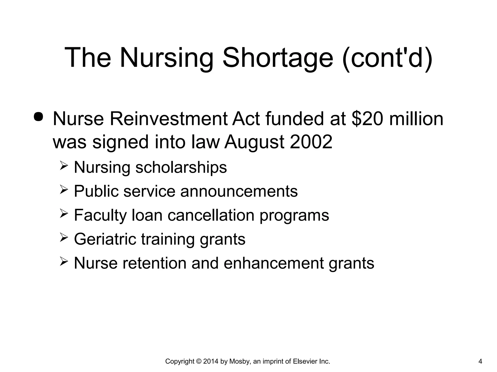  Nurse Reinvestment Act funded at $20 million
was signed into law August 2002
 Nursing scholarships
 Public service announcements
 Faculty loan cancellation programs
 Geriatric training grants
 Nurse retention and enhancement grants
The Nursing Shortage (cont'd)
Copyright © 2014 by Mosby, an imprint of Elsevier Inc. 4
 