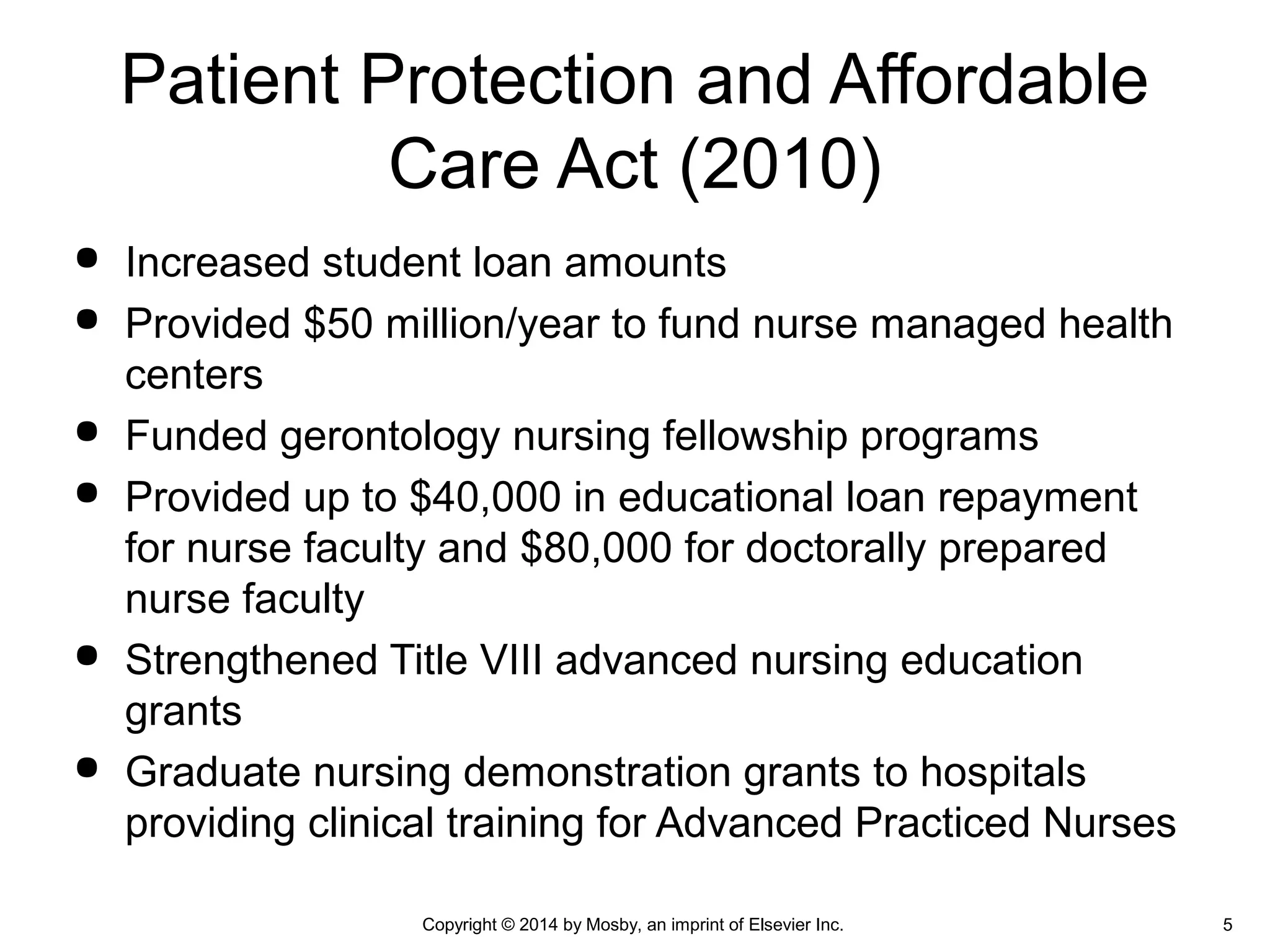  Increased student loan amounts
 Provided $50 million/year to fund nurse managed health
centers
 Funded gerontology nursing fellowship programs
 Provided up to $40,000 in educational loan repayment
for nurse faculty and $80,000 for doctorally prepared
nurse faculty
 Strengthened Title VIII advanced nursing education
grants
 Graduate nursing demonstration grants to hospitals
providing clinical training for Advanced Practiced Nurses
Patient Protection and Affordable
Care Act (2010)
Copyright © 2014 by Mosby, an imprint of Elsevier Inc. 5
 