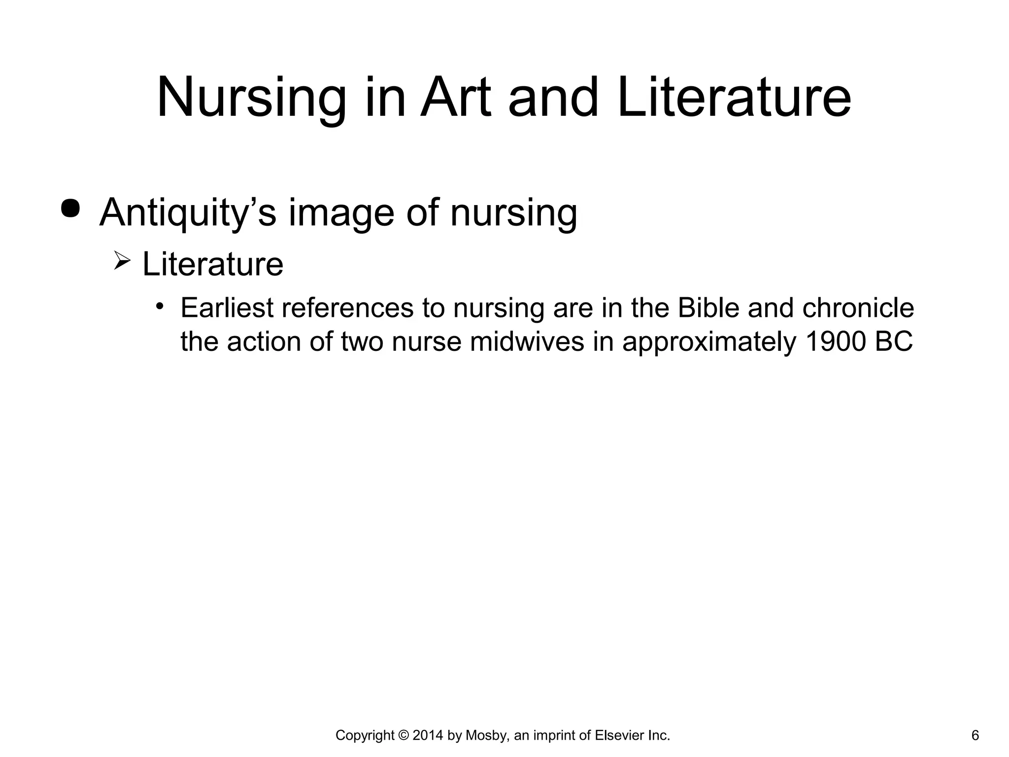  Antiquity’s image of nursing
 Literature
• Earliest references to nursing are in the Bible and chronicle
the action of two nurse midwives in approximately 1900 BC
Nursing in Art and Literature
6Copyright © 2014 by Mosby, an imprint of Elsevier Inc.
 