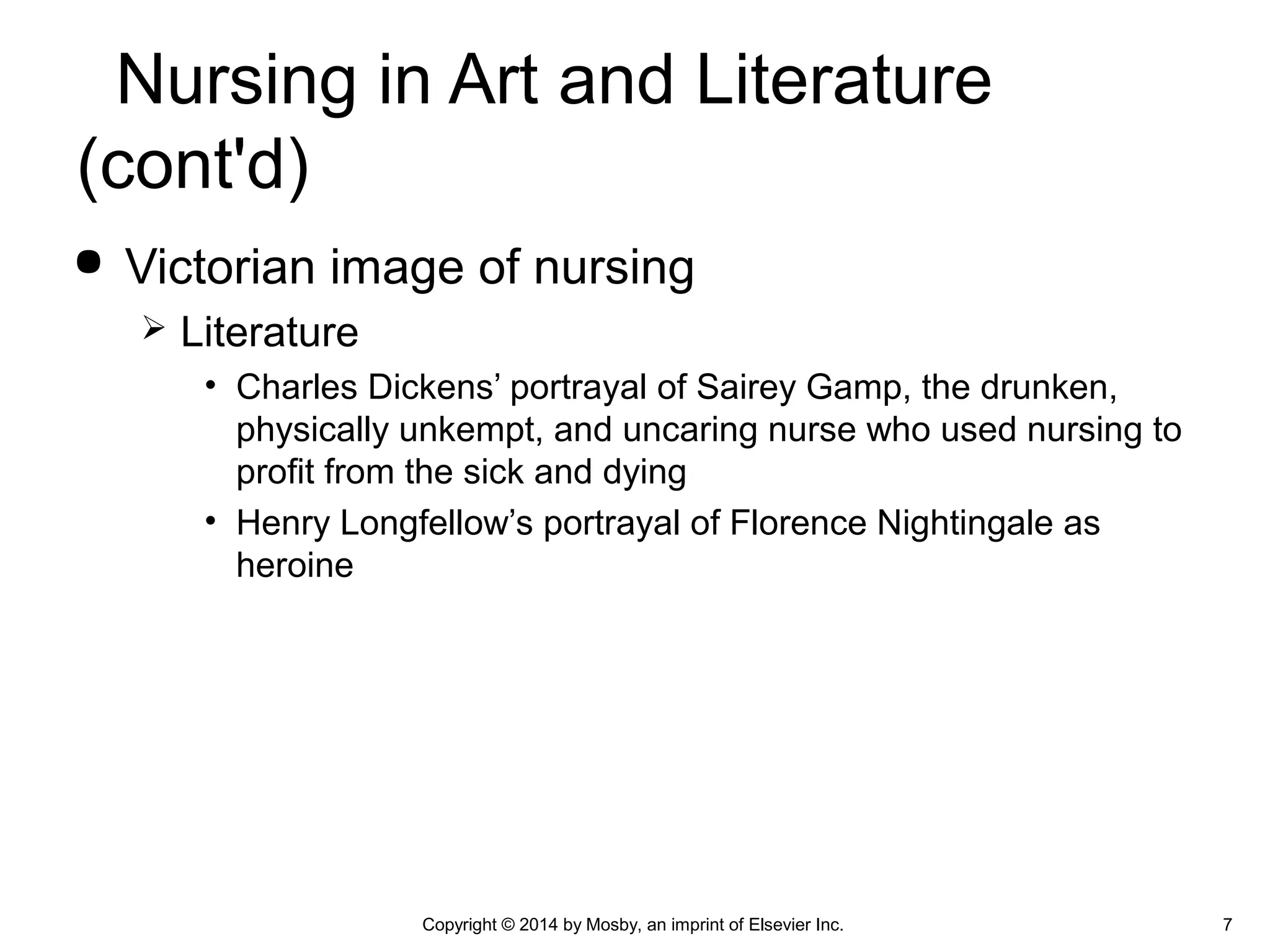  Victorian image of nursing
 Literature
• Charles Dickens’ portrayal of Sairey Gamp, the drunken,
physically unkempt, and uncaring nurse who used nursing to
profit from the sick and dying
• Henry Longfellow’s portrayal of Florence Nightingale as
heroine
Nursing in Art and Literature
(cont'd)
7Copyright © 2014 by Mosby, an imprint of Elsevier Inc.
 