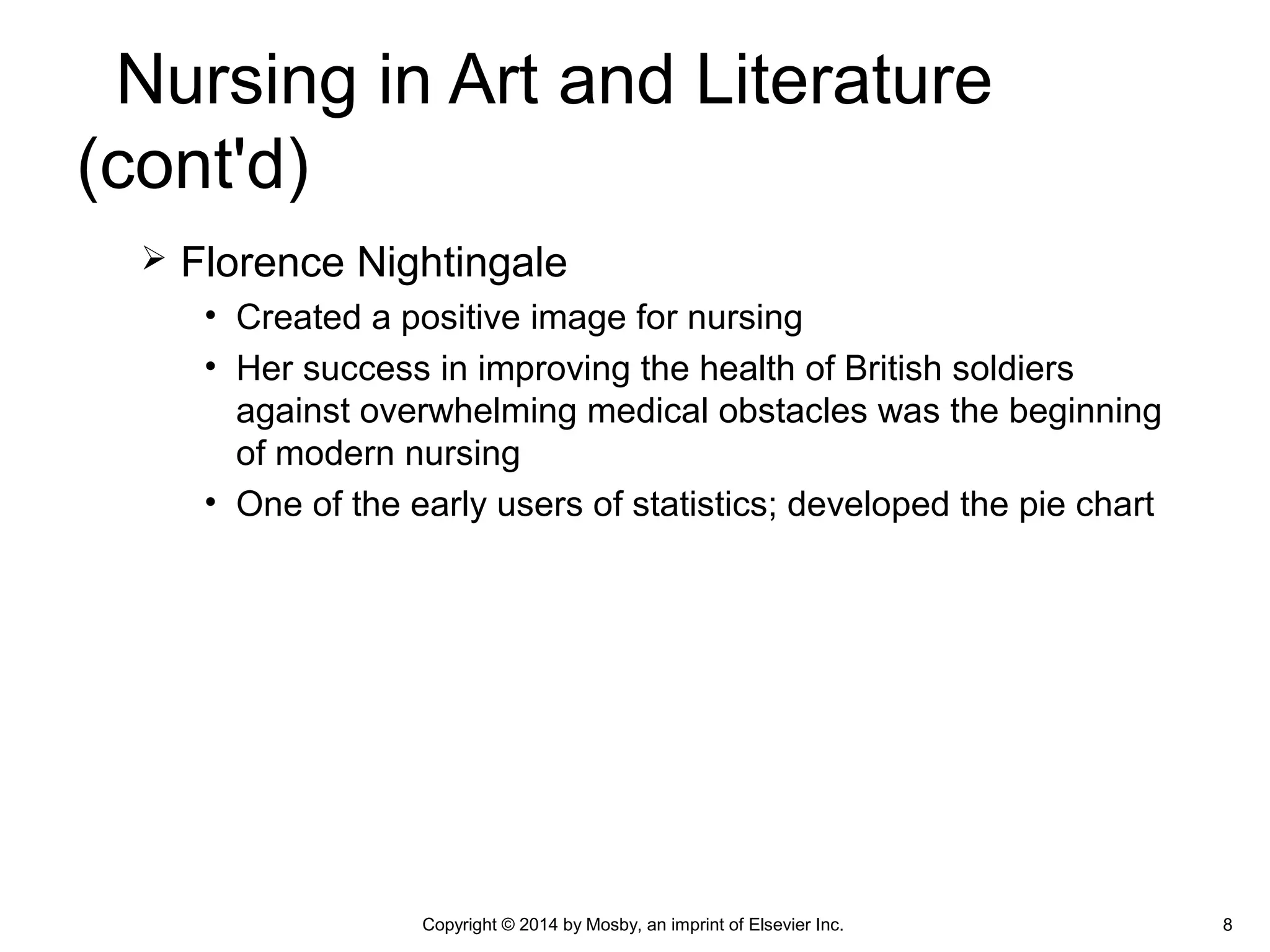  Florence Nightingale
• Created a positive image for nursing
• Her success in improving the health of British soldiers
against overwhelming medical obstacles was the beginning
of modern nursing
• One of the early users of statistics; developed the pie chart
8
Nursing in Art and Literature
(cont'd)
Copyright © 2014 by Mosby, an imprint of Elsevier Inc.
 