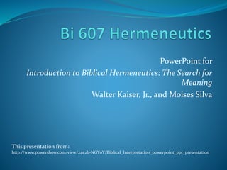 PowerPoint for
Introduction to Biblical Hermeneutics: The Search for
Meaning
Walter Kaiser, Jr., and Moises Silva
This presentation from:
http://www.powershow.com/view/24e2b-NGY0Y/Biblical_Interpretation_powerpoint_ppt_presentation
 