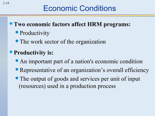 2-18 Economic Conditions 
Two economic factors affect HRM programs: 
Productivity 
The work sector of the organization 
Productivity is: 
An important part of a nation's economic condition 
Representative of an organization’s overall efficiency 
The output of goods and services per unit of input 
(resources) used in a production process 
 