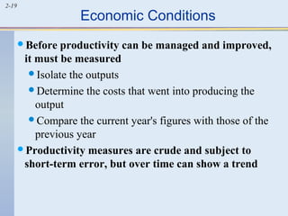 2-19 Economic Conditions 
Before productivity can be managed and improved, 
it must be measured 
Isolate the outputs 
Determine the costs that went into producing the 
output 
Compare the current year's figures with those of the 
previous year 
Productivity measures are crude and subject to 
short-term error, but over time can show a trend 
 