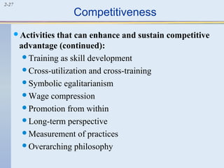 2-27 Competitiveness 
Activities that can enhance and sustain competitive 
advantage (continued): 
Training as skill development 
Cross-utilization and cross-training 
Symbolic egalitarianism 
Wage compression 
Promotion from within 
Long-term perspective 
Measurement of practices 
Overarching philosophy 
 