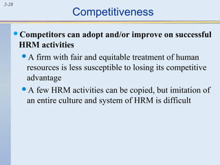 2-28 Competitiveness 
Competitors can adopt and/or improve on successful 
HRM activities 
A firm with fair and equitable treatment of human 
resources is less susceptible to losing its competitive 
advantage 
A few HRM activities can be copied, but imitation of 
an entire culture and system of HRM is difficult 
 