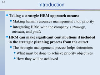 2-3 Introduction 
Taking a strategic HRM approach means: 
Making human resources management a top priority 
Integrating HRM with the company’s strategy, 
mission, and goals 
HRM can make significant contributions if included 
in the strategic planning process from the outset 
The strategic management process helps determine: 
What must be done to achieve priority objectives 
How they will be achieved 
 