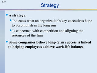 2-37 Strategy 
A strategy: 
Indicates what an organization's key executives hope 
to accomplish in the long run 
Is concerned with competition and aligning the 
resources of the firm 
Some companies believe long-term success is linked 
to helping employees achieve work-life balance 
 
