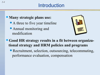 2-4 Introduction 
Many strategic plans use: 
A three to five year timeline 
Annual monitoring and 
modification 
Good HR strategy results in a fit between organiza-tional 
strategy and HRM policies and programs 
Recruitment, selection, outsourcing, telecommuting, 
performance evaluation, compensation 
 