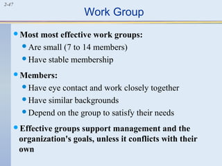 2-47 Work Group 
Most most effective work groups: 
Are small (7 to 14 members) 
Have stable membership 
Members: 
Have eye contact and work closely together 
Have similar backgrounds 
Depend on the group to satisfy their needs 
Effective groups support management and the 
organization's goals, unless it conflicts with their 
own 
 