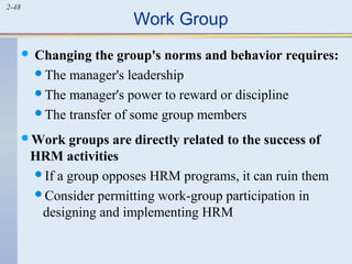 2-48 Work Group 
 Changing the group's norms and behavior requires: 
The manager's leadership 
The manager's power to reward or discipline 
The transfer of some group members 
Work groups are directly related to the success of 
HRM activities 
If a group opposes HRM programs, it can ruin them 
Consider permitting work-group participation in 
designing and implementing HRM 
 