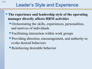 2-49 Leader’s Style and Experience 
The experience and leadership style of the operating 
manager directly affects HRM activities 
Orchestrating the skills, experiences, personalities, 
and motives of individuals 
Facilitating interaction within work groups 
Providing direction, encouragement, and authority to 
evoke desired behaviors 
Reinforcing desirable behavior 
 