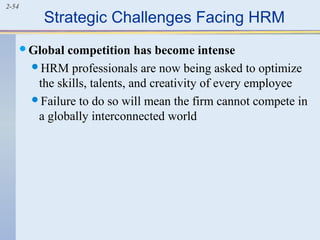 2-54 Strategic Challenges Facing HRM 
Global competition has become intense 
HRM professionals are now being asked to optimize 
the skills, talents, and creativity of every employee 
Failure to do so will mean the firm cannot compete in 
a globally interconnected world 
 