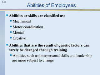 2-64 Abilities of Employees 
Abilities or skills are classified as: 
Mechanical 
Motor coordination 
Mental 
Creative 
Abilities that are the result of genetic factors can 
rarely be changed through training 
Abilities such as interpersonal skills and leadership 
are more subject to change 
 