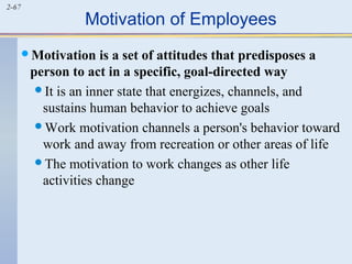 2-67 Motivation of Employees 
Motivation is a set of attitudes that predisposes a 
person to act in a specific, goal-directed way 
It is an inner state that energizes, channels, and 
sustains human behavior to achieve goals 
Work motivation channels a person's behavior toward 
work and away from recreation or other areas of life 
The motivation to work changes as other life 
activities change 
 
