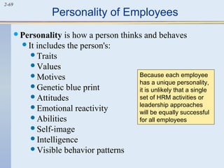 2-69 Personality of Employees 
Personality is how a person thinks and behaves 
It includes the person's: 
Traits 
Values 
Motives 
Genetic blue print 
Attitudes 
Emotional reactivity 
Abilities 
Self-image 
Intelligence 
Visible behavior patterns 
Because each employee 
has a unique personality, 
it is unlikely that a single 
set of HRM activities or 
leadership approaches 
will be equally successful 
for all employees 
 