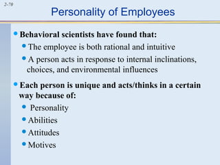 2-70 Personality of Employees 
Behavioral scientists have found that: 
The employee is both rational and intuitive 
A person acts in response to internal inclinations, 
choices, and environmental influences 
Each person is unique and acts/thinks in a certain 
way because of: 
 Personality 
Abilities 
Attitudes 
Motives 
 