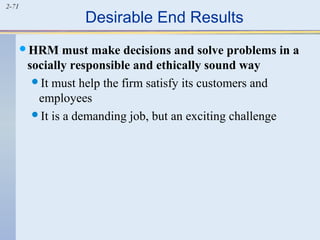 2-71 Desirable End Results 
HRM must make decisions and solve problems in a 
socially responsible and ethically sound way 
It must help the firm satisfy its customers and 
employees 
It is a demanding job, but an exciting challenge 
 