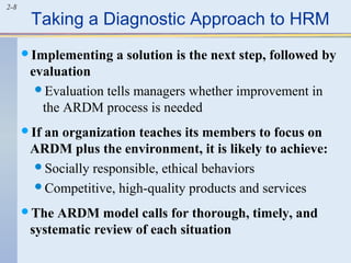 2-8 Taking a Diagnostic Approach to HRM 
Implementing a solution is the next step, followed by 
evaluation 
Evaluation tells managers whether improvement in 
the ARDM process is needed 
If an organization teaches its members to focus on 
ARDM plus the environment, it is likely to achieve: 
Socially responsible, ethical behaviors 
Competitive, high-quality products and services 
The ARDM model calls for thorough, timely, and 
systematic review of each situation 
 