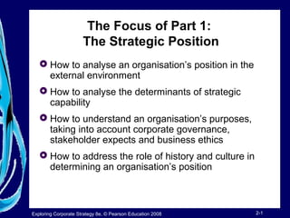 The Focus of Part 1: 
The Strategic Position 
 How to analyse an organisation’s position in the 
external environment 
 How to analyse the determinants of strategic 
capability 
 How to understand an organisation’s purposes, 
taking into account corporate governance, 
stakeholder expects and business ethics 
 How to address the role of history and culture in 
determining an organisation’s position 
Exploring Corporate Strategy 8e, © Pearson Education 2008 2-1 
 
