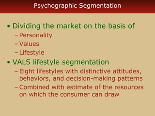 Psychographic Segmentation 
• Dividing the market on the basis of 
– Personality 
–Values 
– Lifestyle 
• VALS lifestyle segmentation 
– Eight lifestyles with distinctive attitudes, 
behaviors, and decision-making patterns 
–Combined with estimate of the resources 
on which the consumer can draw 
 