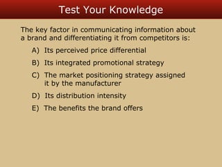 Test Your Knowledge 
The key factor in communicating information about 
a brand and differentiating it from competitors is: 
A) Its perceived price differential 
B) Its integrated promotional strategy 
C) The market positioning strategy assigned 
it by the manufacturer 
D) Its distribution intensity 
E) The benefits the brand offers 
 