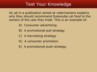 Test Your Knowledge 
An ad in a publication aimed at veterinarians explains 
why they should recommend Eukanuba cat food to the 
owners of the cats they treat. This is an example of: 
A) Consumer advertising 
B) A promotional pull strategy 
C) A harvesting strategy 
D) A consumer promotion 
E) A promotional push strategy 
