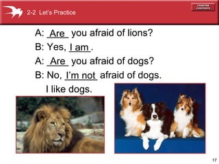 17 
2-2 Let’s Practice 
A: ____ Are 
you afraid of lions? 
B: Yes, ____. 
I am 
A: ____ Are 
you afraid of dogs? 
B: No, ______ I’m not 
afraid of dogs. 
I like dogs. 
 