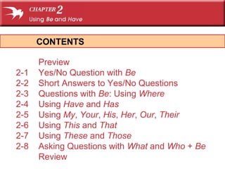 CONTENTS 
Preview 
2-1 Yes/No Question with Be 
2-2 Short Answers to Yes/No Questions 
2-3 Questions with Be: Using Where 
2-4 Using Have and Has 
2-5 Using My, Your, His, Her, Our, Their 
2-6 Using This and That 
2-7 Using These and Those 
2-8 Asking Questions with What and Who + Be 
Review 
 