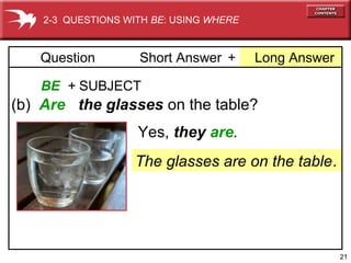 21 
2-3 QUESTIONS WITH BE: USING WHERE 
Question Short Answer + Long Answer 
BE + SUBJECT 
(b) Are the glasses on the table? 
Yes, they are. 
The glasses are on the table. 
 
