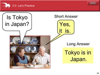 24 
Long Answer 
Tokyo is in 
Japan. 
2-3 Let’s Practice 
Is Tokyo 
in Japan? 
Short Answer 
Yes, 
it is. 
 