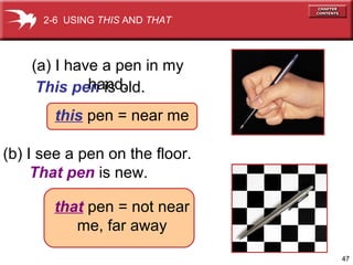 47 
2-6 USING THIS AND THAT 
(a) I have a pen in my 
hand. 
This pen is old. 
this pe n = n ear me 
(b) I see a pen on the floor. 
That pen is new. 
that pen = not near 
me, far away 
 