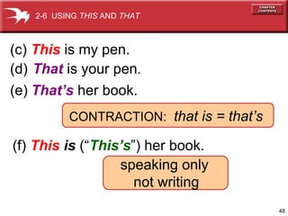48 
2-6 USING THIS AND THAT 
(c) This is my pen. 
(d) That is your pen. 
(e) That’s her book. 
CONTRACTION: that is = that’s 
(f) This is (“This’s”) her book. 
speaking only 
not writing 
 
