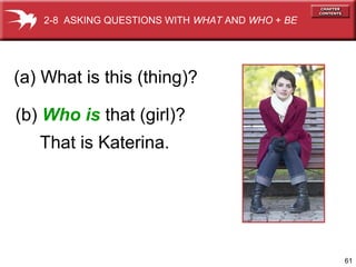 61 
2-8 ASKING QUESTIONS WITH WHAT AND WHO + BE 
(a) What is this (thing)? 
(b) Who is that (girl)? 
That is Katerina. 
 