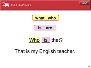 68 
2-8 Let’s Practice 
what who 
is are 
_W_h_o_ _i_s_ that? 
That is my English teacher. 
 