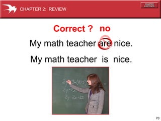 70 
CHAPTER 2: REVIEW 
Correct ? no 
My math teacher are nice. 
My math teacher is nice. 
 