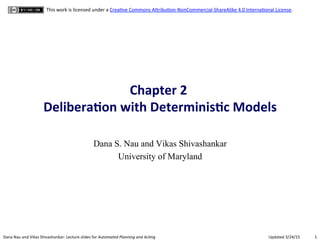 1	
  Dana	
  Nau	
  and	
  Vikas	
  Shivashankar:	
  Lecture	
  slides	
  for	
  Automated	
  Planning	
  and	
  Ac0ng	
   Updated	
  3/24/15	
  
This	
  work	
  is	
  licensed	
  under	
  a	
  CreaCve	
  Commons	
  AFribuCon-­‐NonCommercial-­‐ShareAlike	
  4.0	
  InternaConal	
  License.	
  
Chapter	
  2	
  	
  
Delibera.on	
  with	
  Determinis.c	
  Models	
  
Dana S. Nau and Vikas Shivashankar
University of Maryland
 