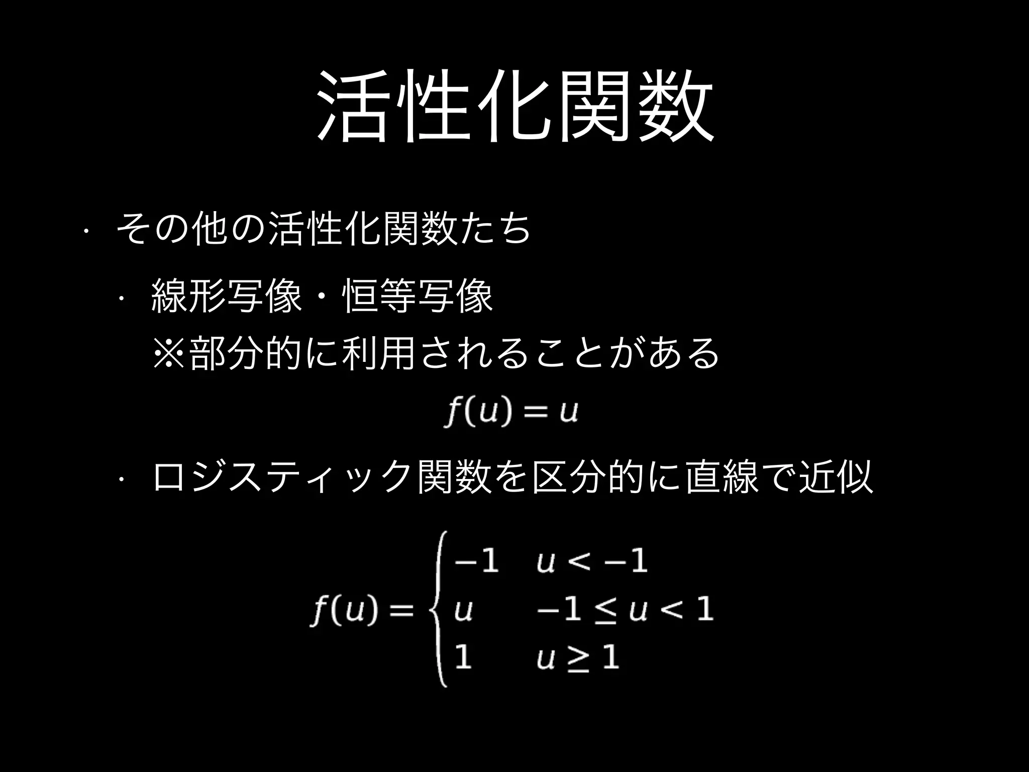 活性化関数
• その他の活性化関数たち
• 線形写像・恒等写像 
※部分的に利用されることがある
• ロジスティック関数を区分的に直線で近似
 