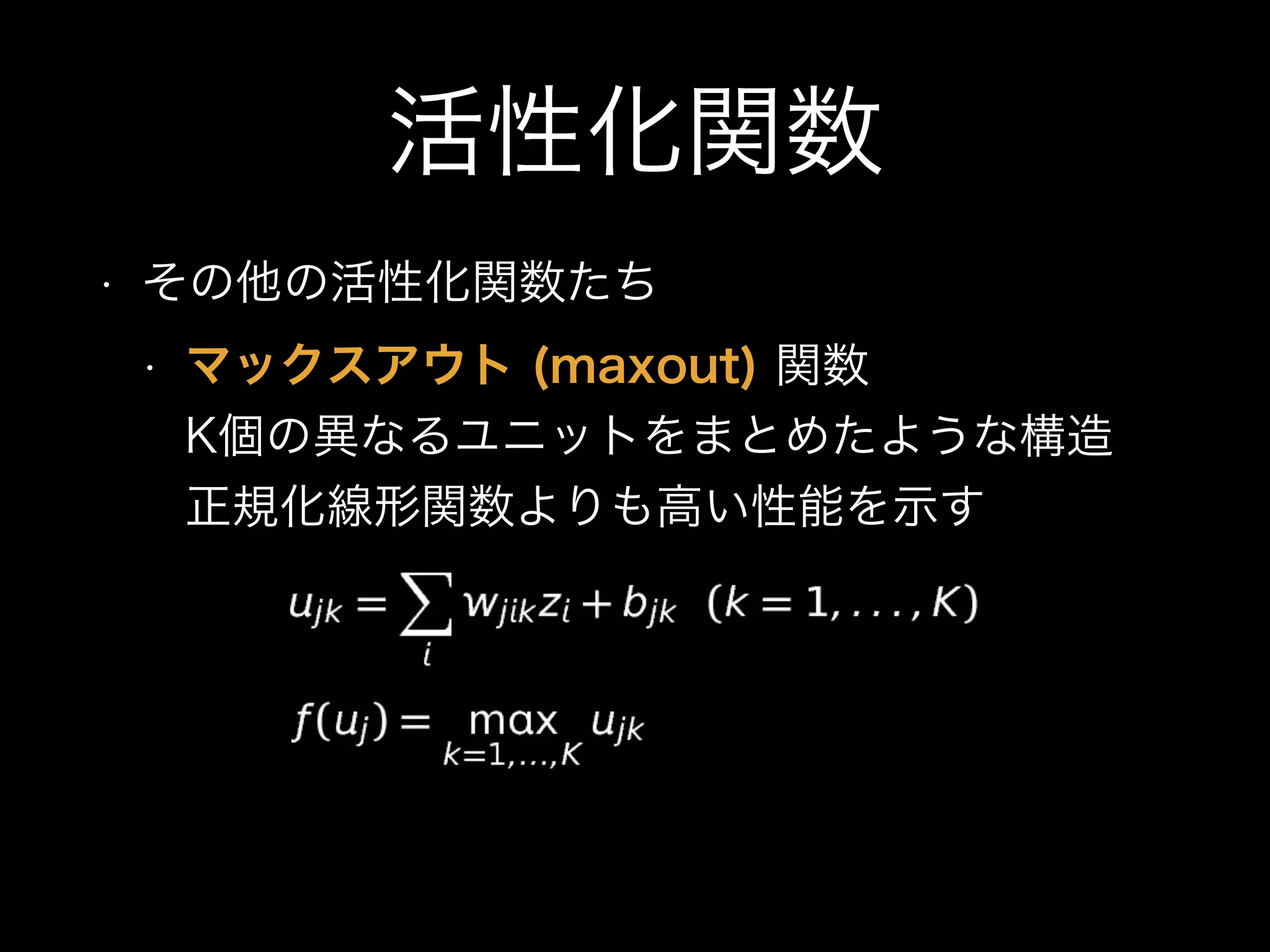 活性化関数
• その他の活性化関数たち
• マックスアウト (maxout) 関数 
K個の異なるユニットをまとめたような構造 
正規化線形関数よりも高い性能を示す
 