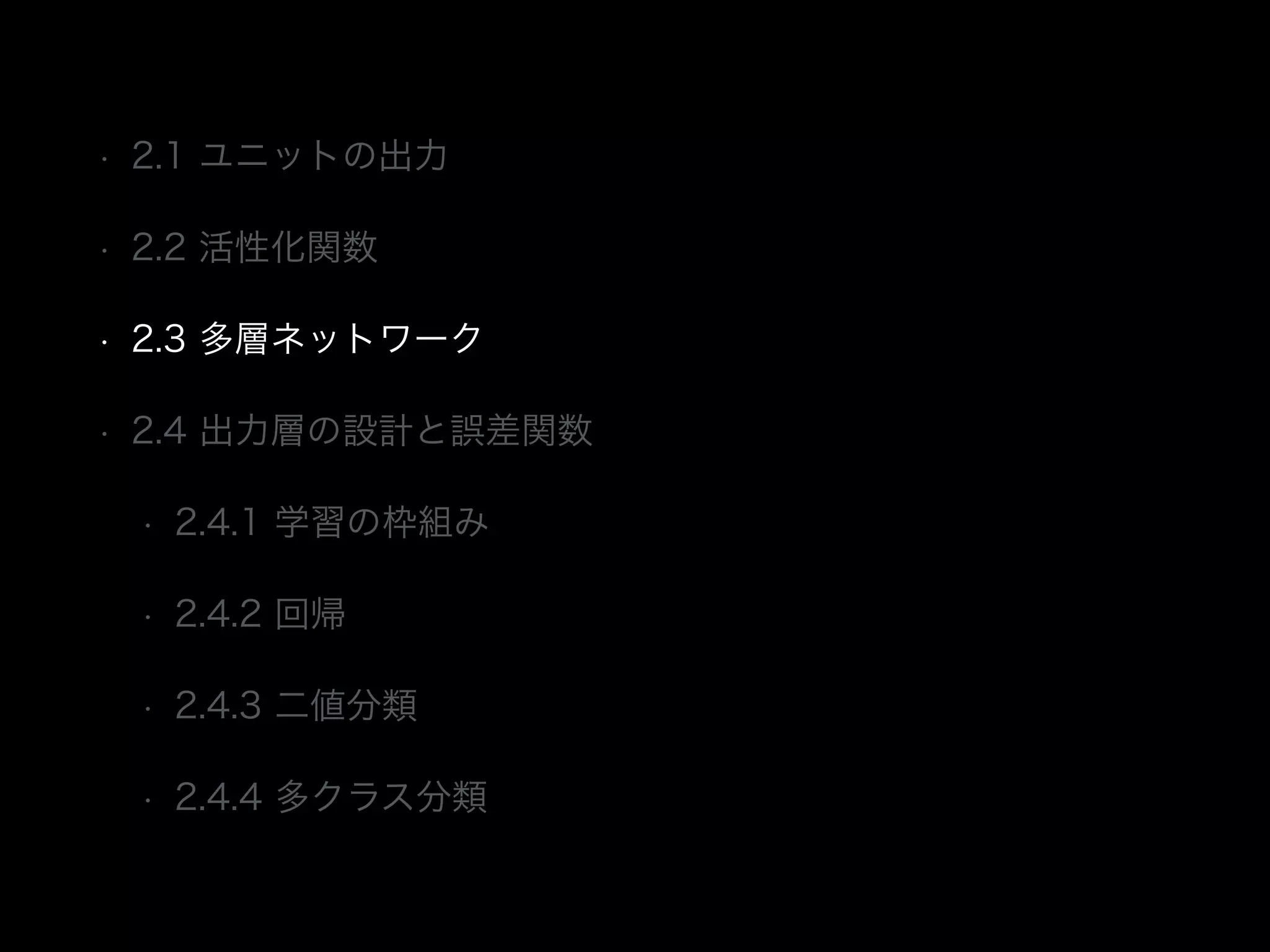 • 2.1 ユニットの出力
• 2.2 活性化関数
• 2.3 多層ネットワーク
• 2.4 出力層の設計と誤差関数
• 2.4.1 学習の枠組み
• 2.4.2 回帰
• 2.4.3 二値分類
• 2.4.4 多クラス分類
 
