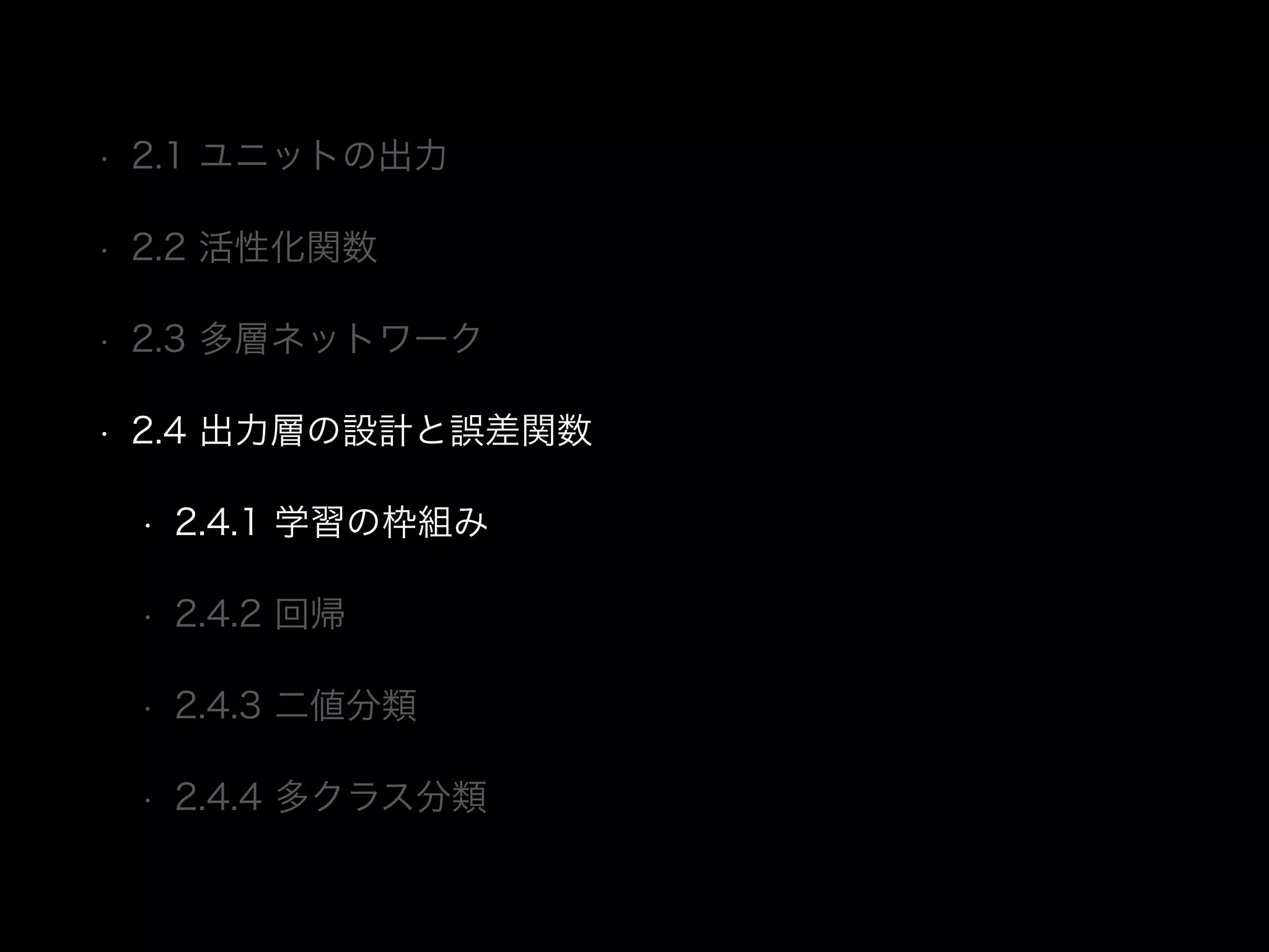 • 2.1 ユニットの出力
• 2.2 活性化関数
• 2.3 多層ネットワーク
• 2.4 出力層の設計と誤差関数
• 2.4.1 学習の枠組み
• 2.4.2 回帰
• 2.4.3 二値分類
• 2.4.4 多クラス分類
 