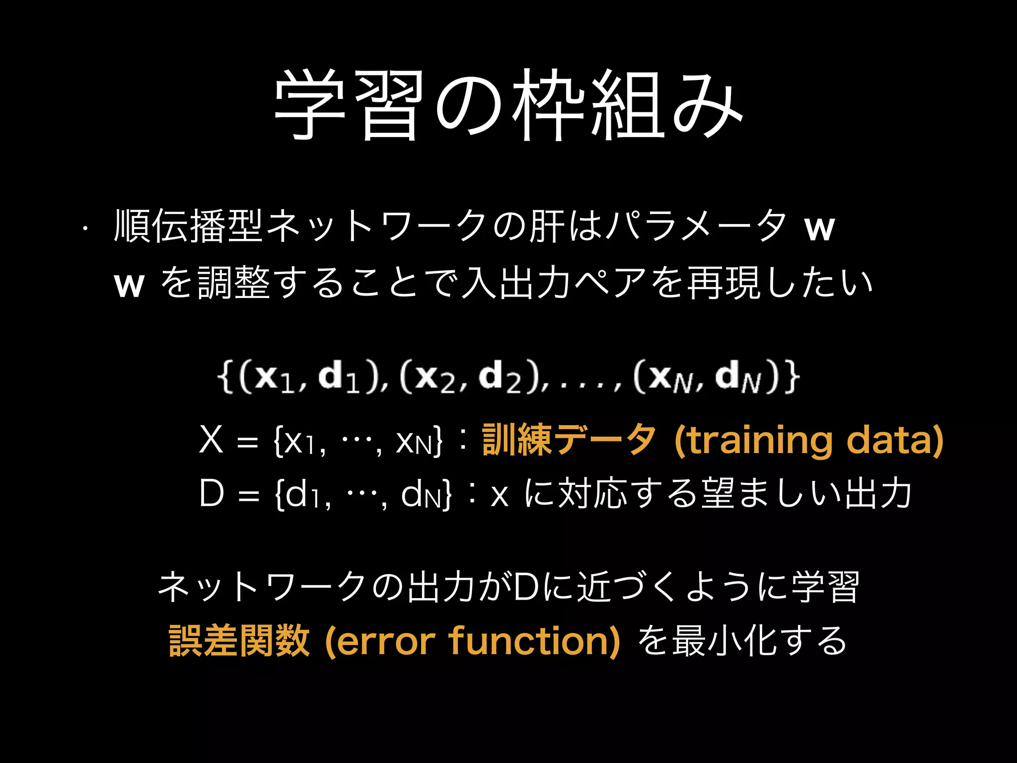 学習の枠組み
• 順伝播型ネットワークの肝はパラメータ w 
w を調整することで入出力ペアを再現したい
X = {x1, …, xN}：訓練データ (training data)
D = {d1, …, dN}：x に対応する望ましい出力
ネットワークの出力がDに近づくように学習
誤差関数 (error function) を最小化する
 